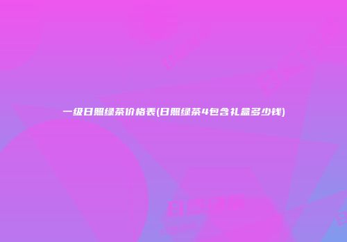 一级日照绿茶价格表(日照绿茶4包含礼盒多少钱)