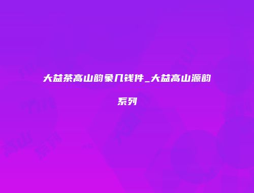 大益茶高山韵象几钱件_大益高山源韵系列