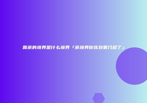喝茶的境界是什么境界「茶境界你练到第几层了」