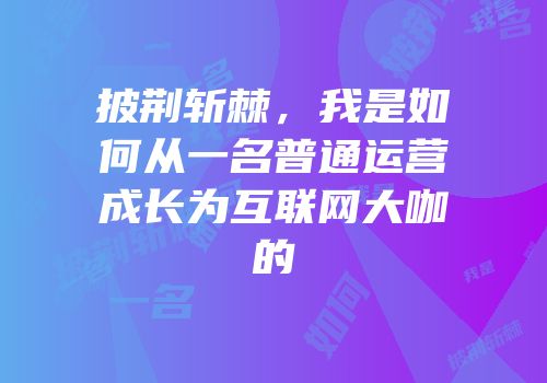 披荆斩棘，我是如何从一名普通运营成长为互联网大咖的