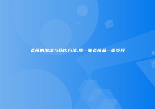 老茶的泡法与品饮方法,煮一壶老茶品一壶岁月