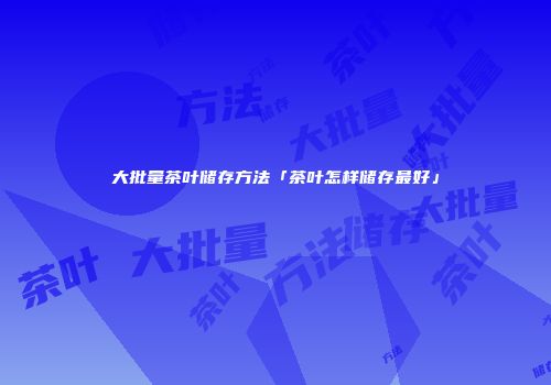 大批量茶叶储存方法「茶叶怎样储存最好」