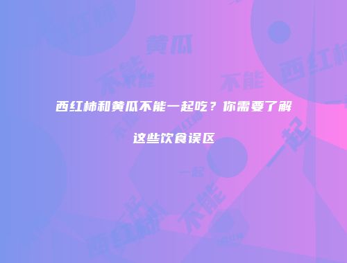 西红柿和黄瓜不能一起吃？你需要了解这些饮食误区
