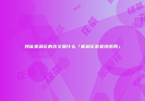 民谣茉莉花的含义是什么「莱莉花茶是绿茶吗」