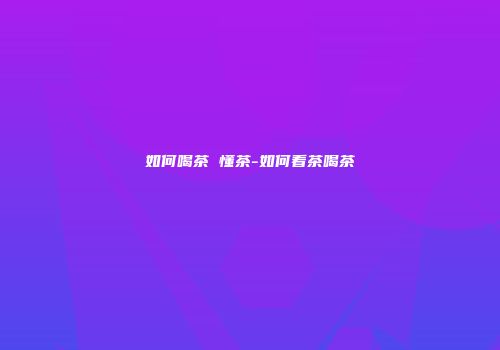 如何喝茶 懂茶-如何看茶喝茶