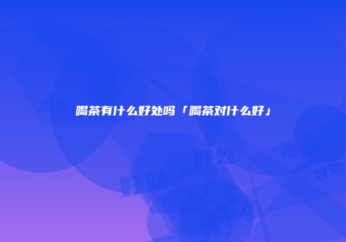 喝茶有什么好处吗「喝茶对什么好」