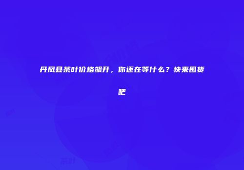 丹凤县茶叶价格飙升，你还在等什么？快来囤货吧