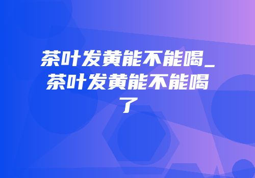 茶叶发黄能不能喝_茶叶发黄能不能喝了