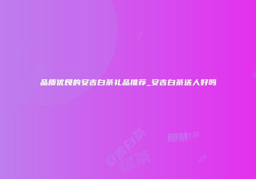 品质优良的安吉白茶礼品推荐_安吉白茶送人好吗