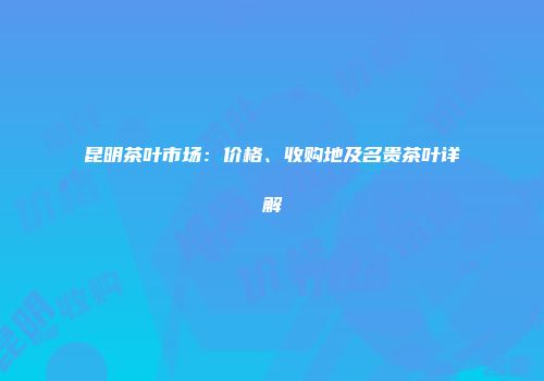 昆明茶叶市场：价格、收购地及名贵茶叶详解