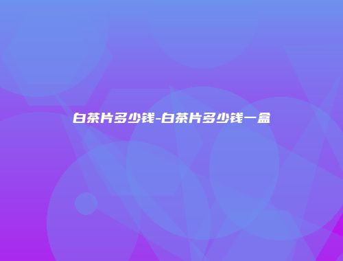 白茶片多少钱-白茶片多少钱一盒