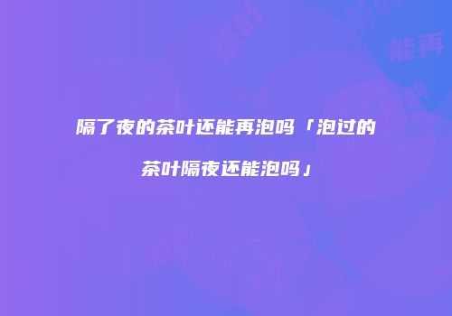 隔了夜的茶叶还能再泡吗「泡过的茶叶隔夜还能泡吗」