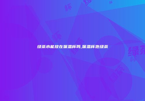 绿茶水能放在保温杯吗,保温杯泡绿茶