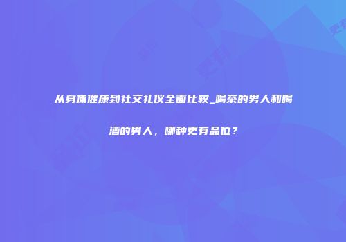 从身体健康到社交礼仪全面比较_喝茶的男人和喝酒的男人，哪种更有品位？