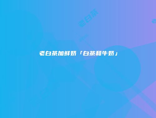 老白茶加鲜奶「白茶和牛奶」