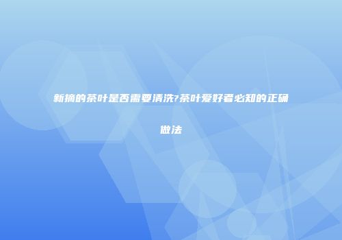 新摘的茶叶是否需要清洗?茶叶爱好者必知的正确做法