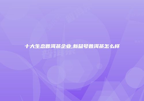十大生态普洱茶企业,新益号普洱茶怎么样