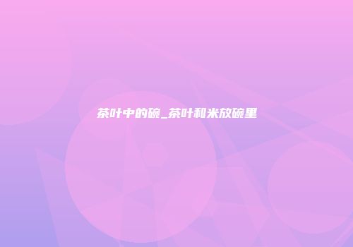 茶叶中的碗_茶叶和米放碗里