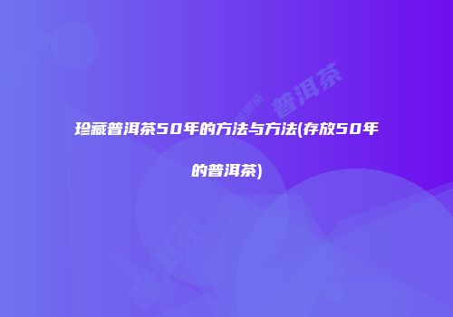 珍藏普洱茶50年的方法与方法(存放50年的普洱茶)