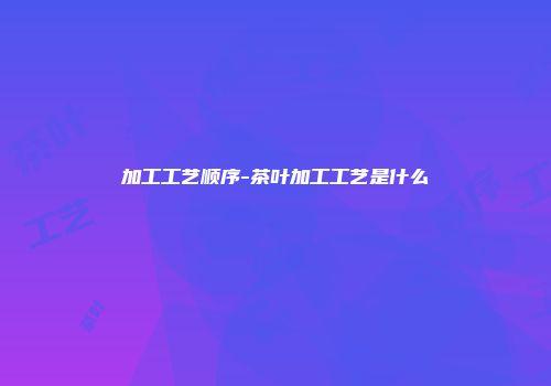 加工工艺顺序-茶叶加工工艺是什么