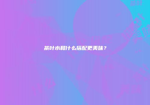 茶叶水和什么搭配更美味？