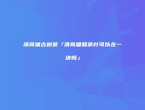 薄荷塘古树茶「薄荷糖和茶叶可以在一块吗」
