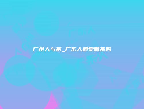 广州人与茶_广东人都爱喝茶吗