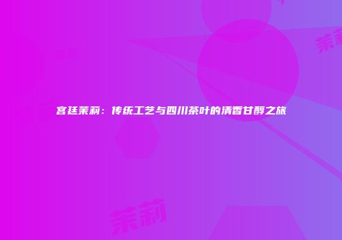 宫廷茉莉：传统工艺与四川茶叶的清香甘醇之旅