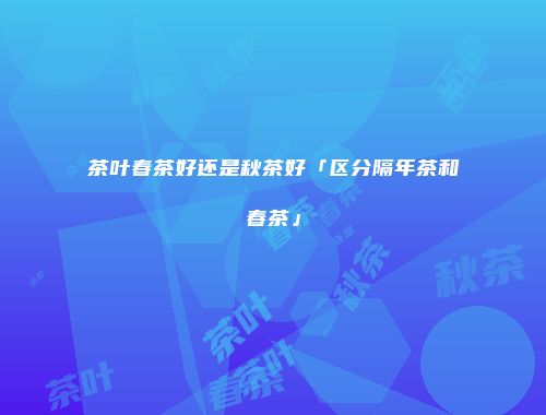茶叶春茶好还是秋茶好「区分隔年茶和春茶」