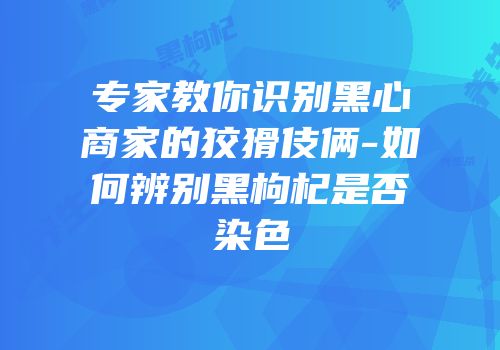 专家教你识别黑心商家的狡猾伎俩-如何辨别黑枸杞是否染色