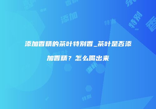 添加香精的茶叶特别香_茶叶是否添加香精？怎么喝出来