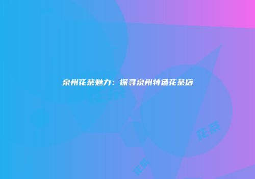 泉州花茶魅力：探寻泉州特色花茶店