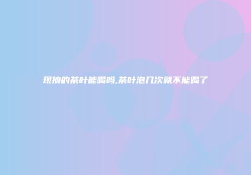 现摘的茶叶能喝吗,茶叶泡几次就不能喝了