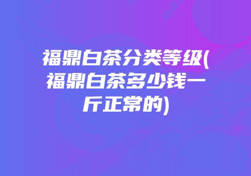 福鼎白茶分类等级(福鼎白茶多少钱一斤正常的)
