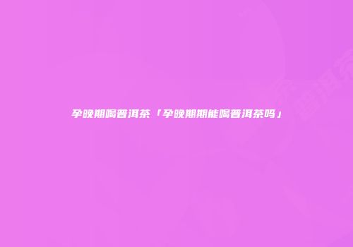 孕晚期喝普洱茶「孕晚期期能喝普洱茶吗」