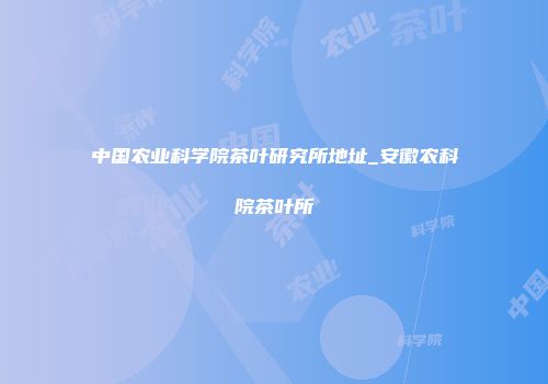 中国农业科学院茶叶研究所地址_安徽农科院茶叶所