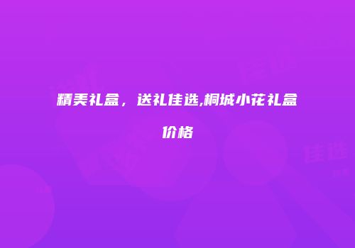 精美礼盒，送礼佳选,桐城小花礼盒价格