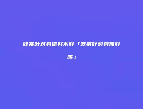 吃茶叶对身体好不好「吃茶叶对身体好吗」