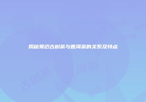揭秘景迈古树茶与普洱茶的关系及特点