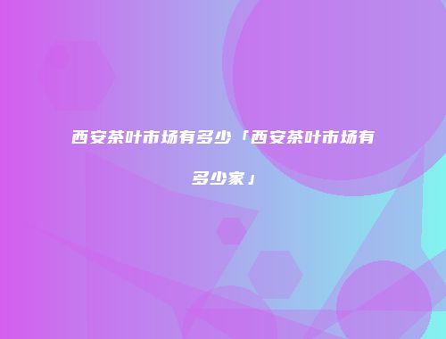 西安茶叶市场有多少「西安茶叶市场有多少家」