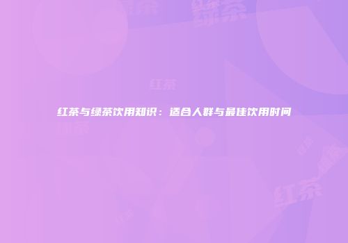 红茶与绿茶饮用知识：适合人群与最佳饮用时间