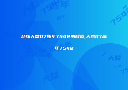品味大益07陈年7542的醇香,大益07陈年7542