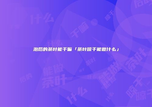泡后的茶叶能干嘛「茶叶晾干能做什么」