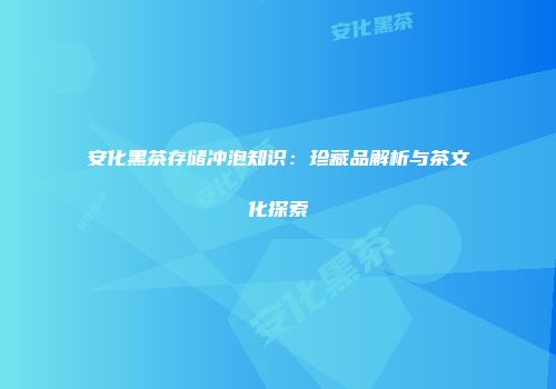 安化黑茶存储冲泡知识：珍藏品解析与茶文化探索