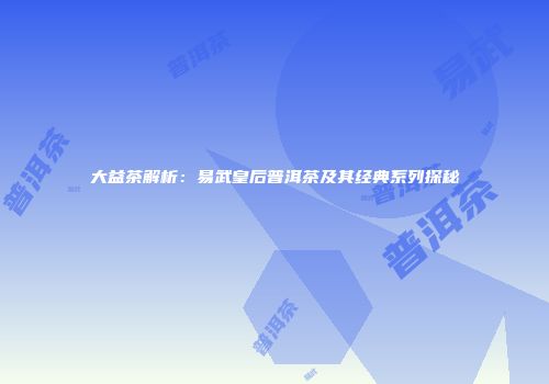 大益茶解析：易武皇后普洱茶及其经典系列探秘