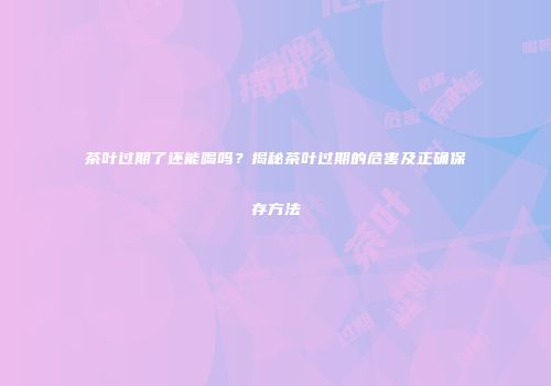 茶叶过期了还能喝吗？揭秘茶叶过期的危害及正确保存方法