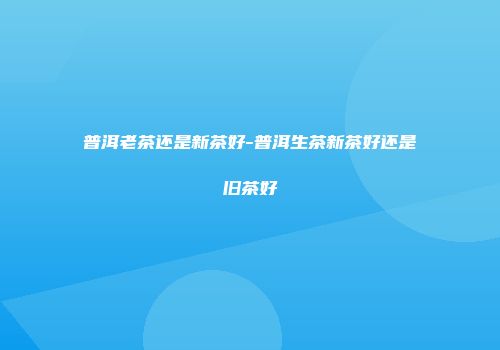 普洱老茶还是新茶好-普洱生茶新茶好还是旧茶好