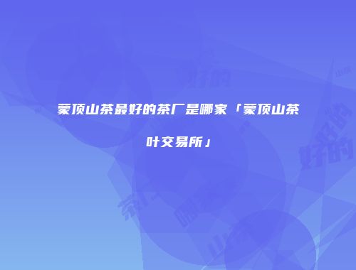 蒙顶山茶最好的茶厂是哪家「蒙顶山茶叶交易所」