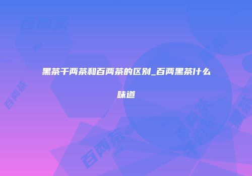 黑茶千两茶和百两茶的区别_百两黑茶什么味道
