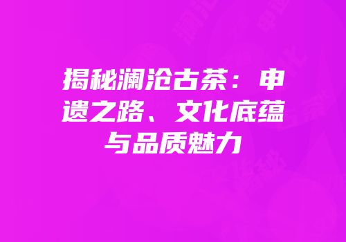 揭秘澜沧古茶：申遗之路、文化底蕴与品质魅力